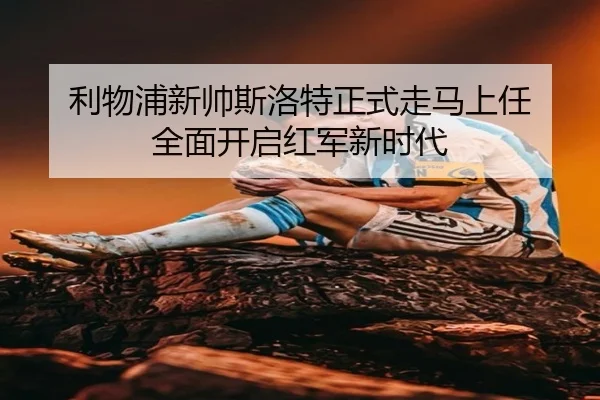利物浦新帅斯洛特正式走马上任 全面开启红军新时代